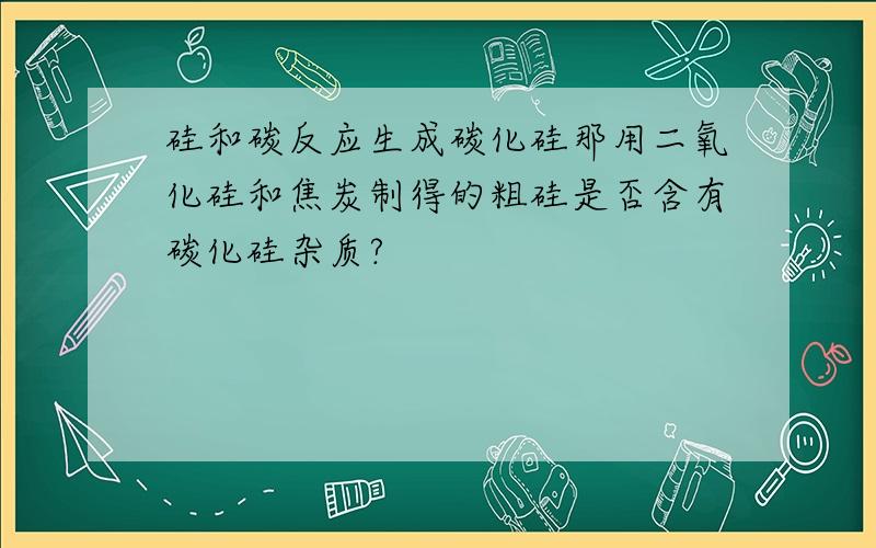 硅和碳反应生成碳化硅那用二氧化硅和焦炭制得的粗硅是否含有碳化硅杂质?