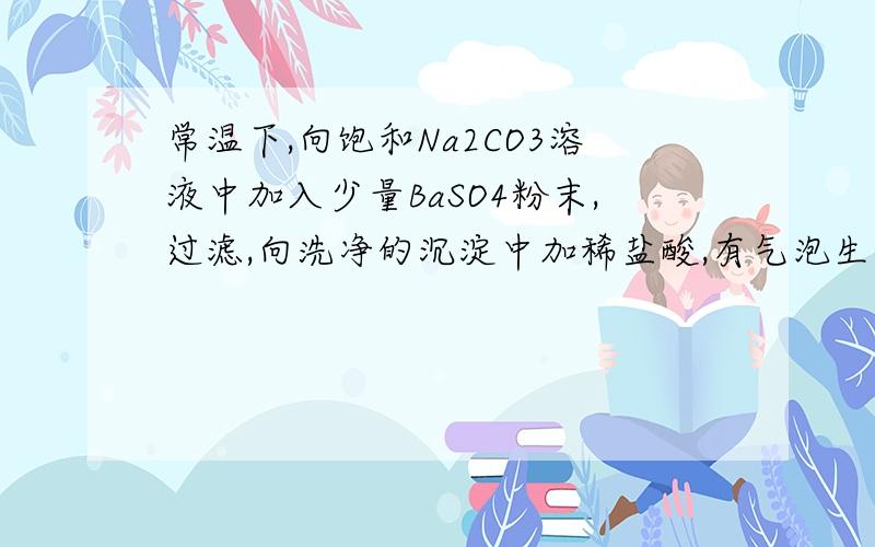 常温下,向饱和Na2CO3溶液中加入少量BaSO4粉末,过滤,向洗净的沉淀中加稀盐酸,有气泡生成 为什么不能说明常温下KSP（BaCO3）〈KSP（BaSO4）如果一定要说明这个结论.应该怎么改上面的操作呢,