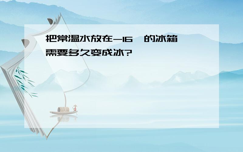 把常温水放在-16℃的冰箱 需要多久变成冰?