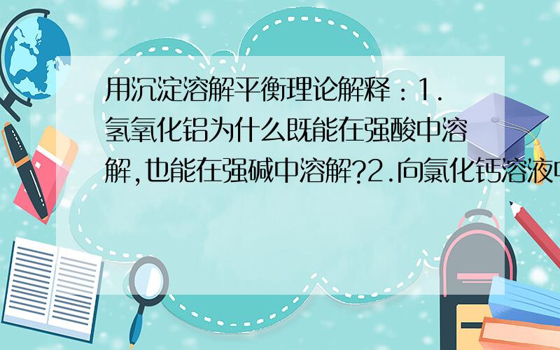 用沉淀溶解平衡理论解释：1.氢氧化铝为什么既能在强酸中溶解,也能在强碱中溶解?2.向氯化钙溶液中通入CO2气体,看不到明显反应,但是向滴有氨水的氯化钙溶液中通入CO2气体,则会看到有大量