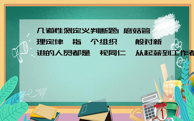 几道性测定义判断题1 磨菇管理定律,指一个组织,一般对新进的人员都是一视同仁,从起薪到工作都不会有大的差别.无论你是多么优秀的人才,在刚开始的时候,都只能在不起眼的角落里(和培育