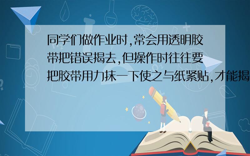 同学们做作业时,常会用透明胶带把错误揭去,但操作时往往要把胶带用力抹一下使之与纸紧贴,才能揭干净,老师说是胶带与纸之间的距离减小,即分子间的引力增加,∴用力抹才能揭干净但物理