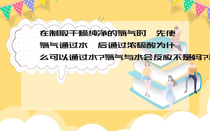 在制取干燥纯净的氯气时,先使氯气通过水,后通过浓硫酸为什么可以通过水?氯气与水会反应不是吗?再者,氯气在水中溶解度也很大啊?奇怪奇怪.