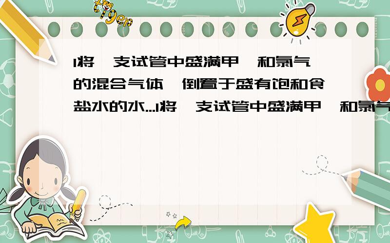 1将一支试管中盛满甲烷和氯气的混合气体,倒置于盛有饱和食盐水的水...1将一支试管中盛满甲烷和氯气的混合气体,倒置于盛有饱和食盐水的水槽中,在漫射光的照射下,产生的现象是：(1)＿＿(