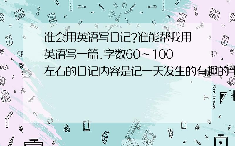 谁会用英语写日记?谁能帮我用英语写一篇.字数60~100左右的日记内容是记一天发生的有趣的事情.