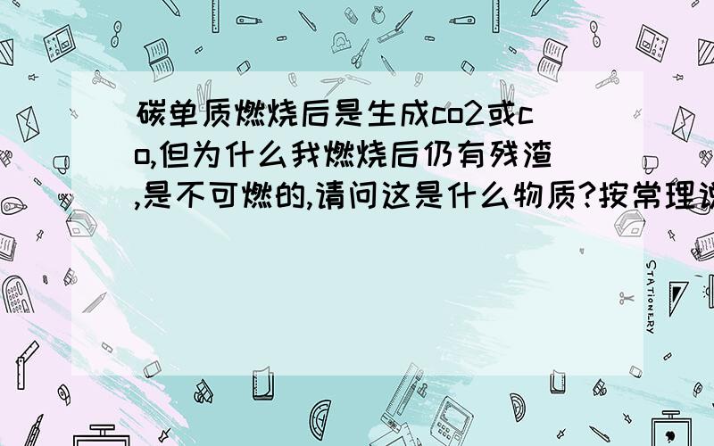 碳单质燃烧后是生成co2或co,但为什么我燃烧后仍有残渣,是不可燃的,请问这是什么物质?按常理说应该生成的都是气态的啊,怎么还有固体残渣?