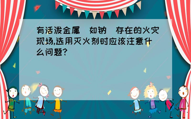 有活泼金属（如钠）存在的火灾现场,选用灭火剂时应该注意什么问题?