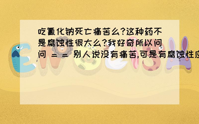 吃氰化钠死亡痛苦么?这种药不是腐蚀性很大么?我好奇所以问问 = = 别人说没有痛苦,可是有腐蚀性应该痛苦的吧,