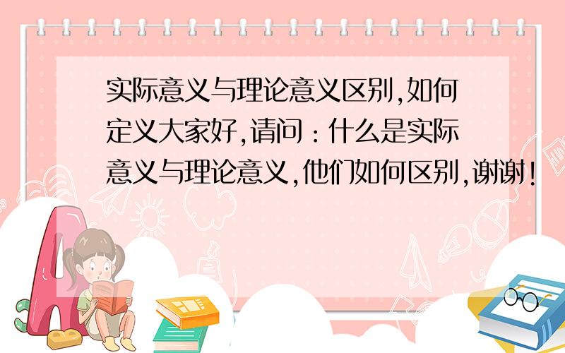 实际意义与理论意义区别,如何定义大家好,请问：什么是实际意义与理论意义,他们如何区别,谢谢!