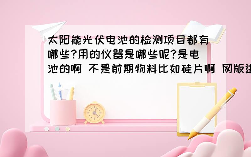 太阳能光伏电池的检测项目都有哪些?用的仪器是哪些呢?是电池的啊 不是前期物料比如硅片啊 网版进料等 不是这些 .是太阳能电池的检测项目和仪器 最好说说具体操作哦