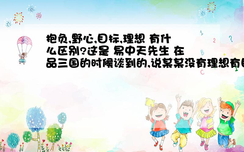 抱负,野心,目标,理想 有什么区别?这是 易中天先生 在品三国的时候谈到的,说某某没有理想有目标 请问这几个词汇的区别在哪?