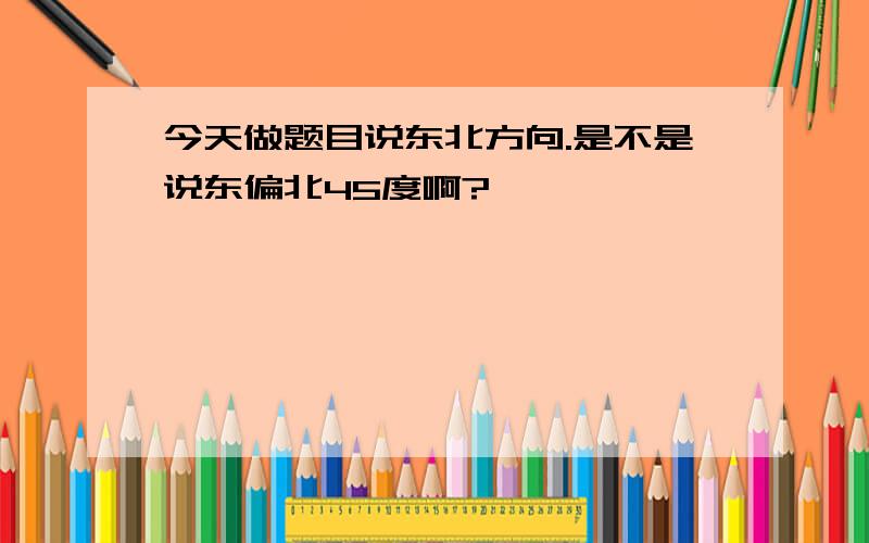 今天做题目说东北方向.是不是说东偏北45度啊?