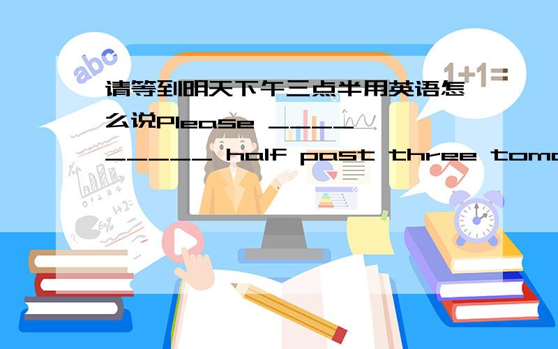 请等到明天下午三点半用英语怎么说Please ____ _____ half past three tomorrow afternoon