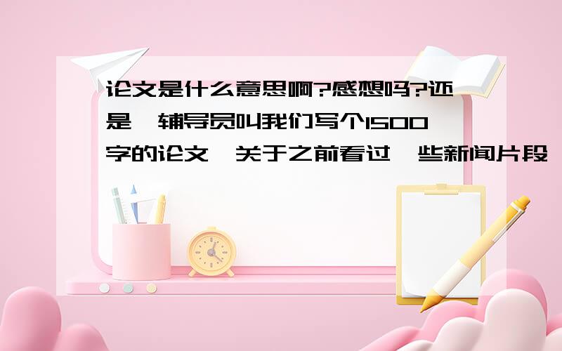 论文是什么意思啊?感想吗?还是…辅导员叫我们写个1500字的论文,关于之前看过一些新闻片段,我没写过论文,不知如何下笔,是议论文吗?