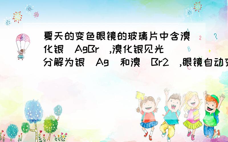 夏天的变色眼镜的玻璃片中含溴化银（AgBr）,溴化银见光分解为银（Ag）和溴（Br2）,眼镜自动变暗.光线弱时,溴与银又化合生成溴化银,眼镜变亮.试写出变色眼镜在不同条件下反应的化学方程