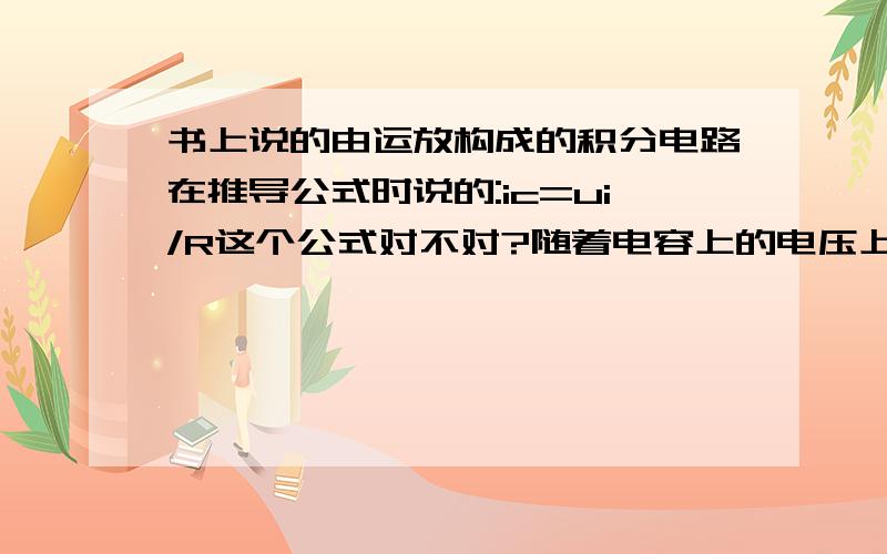 书上说的由运放构成的积分电路在推导公式时说的:ic=ui/R这个公式对不对?随着电容上的电压上升,其电流会按指数下降,那么如果输入的ui是一个定值,则ui/R是定值,而ic 怎么可能与其相等?所以