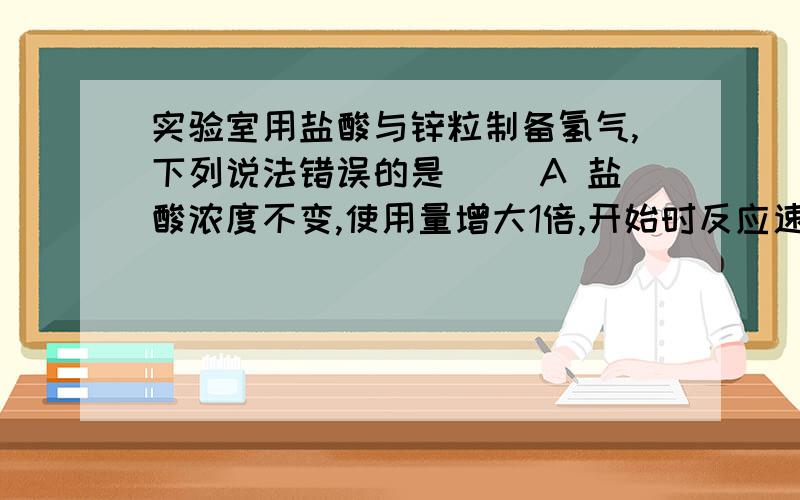 实验室用盐酸与锌粒制备氢气,下列说法错误的是( )A 盐酸浓度不变,使用量增大1倍,开始时反应速率加快B 盐酸浓度增加1倍,用量减至1/2,开始时反应速率变快C 将锌片改为锌粒,开始时反应速率