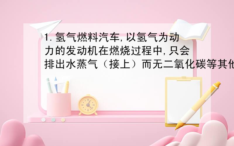 1.氢气燃料汽车,以氢气为动力的发动机在燃烧过程中,只会排出水蒸气（接上）而无二氧化碳等其他废气排出,因而不会污染环境.若此车从南京以最大速度20m/s匀速驶往上海（约300km）,汽车所