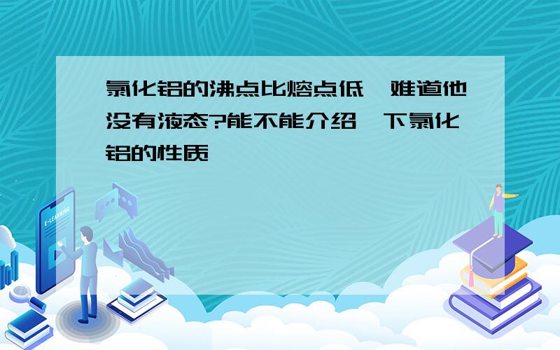 氯化铝的沸点比熔点低,难道他没有液态?能不能介绍一下氯化铝的性质