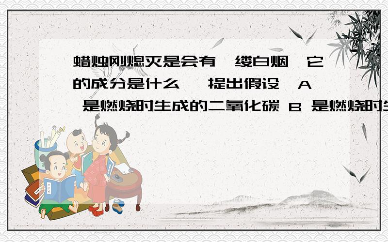 蜡烛刚熄灭是会有一缕白烟,它的成分是什么 【提出假设】A 是燃烧时生成的二氧化碳 B 是燃烧时生成的水蒸气 C 是石蜡蒸气冷凝成的石蜡固体小颗粒【实验探究】吹灭蜡烛,立即用一只蘸有