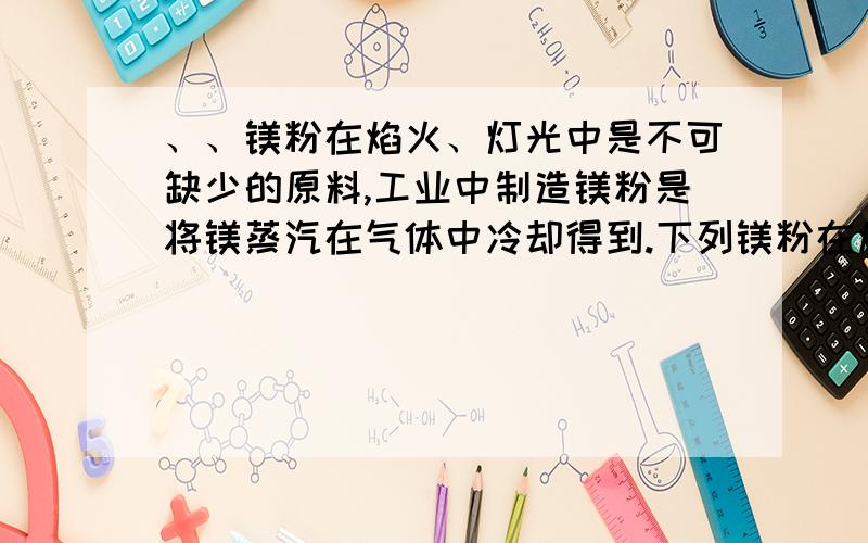 、、镁粉在焰火、灯光中是不可缺少的原料,工业中制造镁粉是将镁蒸汽在气体中冷却得到.下列镁粉在焰火、灯光中是不可缺少的原料,工业中制造镁粉是将镁蒸汽在气体中冷却得到.下列气体