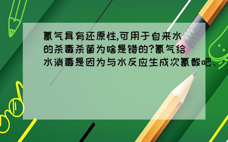 氯气具有还原性,可用于自来水的杀毒杀菌为啥是错的?氯气给水消毒是因为与水反应生成次氯酸吧、 次氯酸里的氯是正一价、氯从0价变到+1价、、应该体现氯气还原性吧》为什么这说错呢