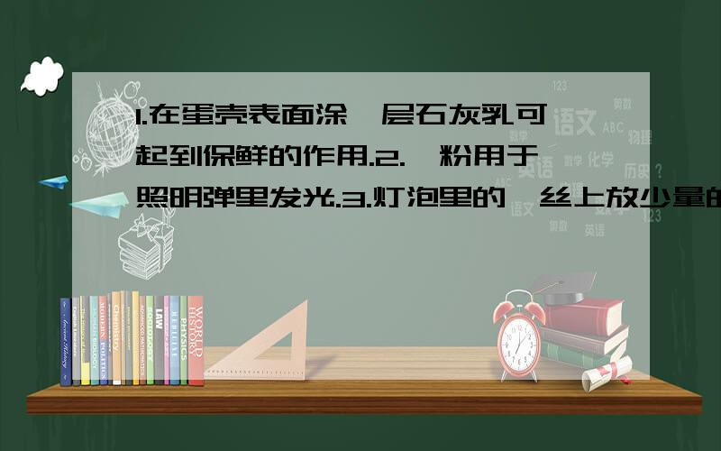 1.在蛋壳表面涂一层石灰乳可起到保鲜的作用.2.镁粉用于照明弹里发光.3.灯泡里的钨丝上放少量的红磷来延长白织灯泡的使用寿命.