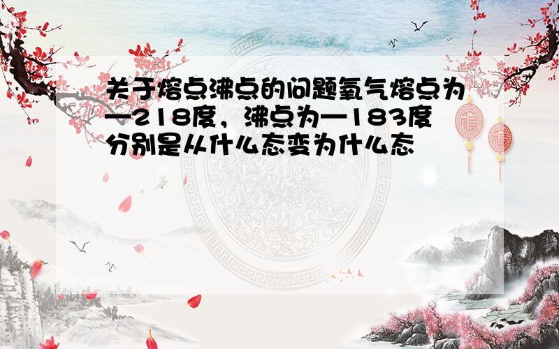 关于熔点沸点的问题氧气熔点为—218度，沸点为—183度分别是从什么态变为什么态