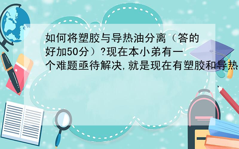 如何将塑胶与导热油分离（答的好加50分）?现在本小弟有一个难题亟待解决,就是现在有塑胶和导热油混在一起,然后加热导热油直到塑胶成熔体状态,并且通过高温保持两者一直都是流体状态,