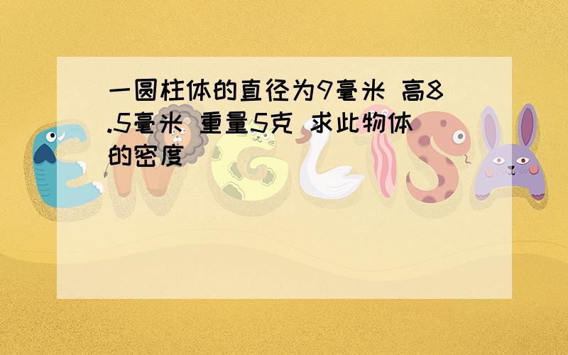 一圆柱体的直径为9毫米 高8.5毫米 重量5克 求此物体的密度