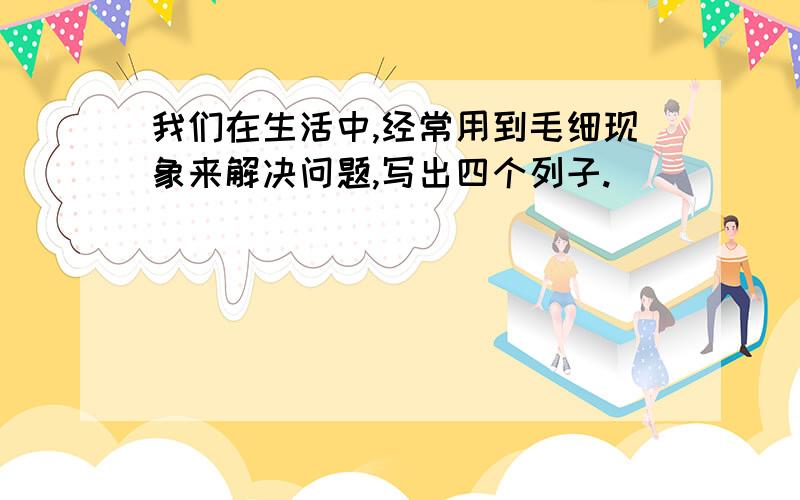 我们在生活中,经常用到毛细现象来解决问题,写出四个列子.