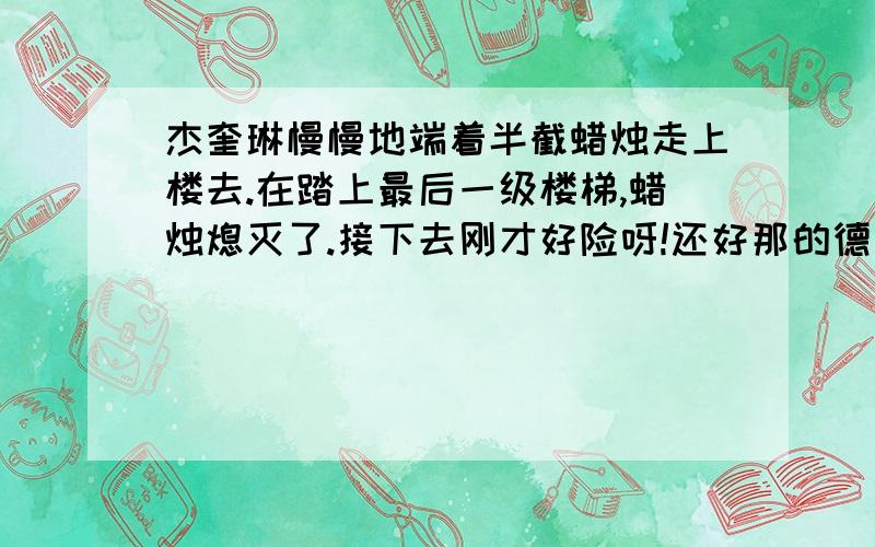 杰奎琳慢慢地端着半截蜡烛走上楼去.在踏上最后一级楼梯,蜡烛熄灭了.接下去刚才好险呀!还好那的德国佬警惕性还不算太高.我成功了,我得赶紧上楼去,把蜡烛熄灭,免得被该死的德国佬发现