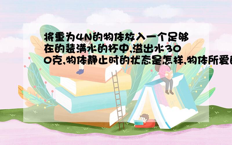 将重为4N的物体放入一个足够在的装满水的杯中,溢出水300克,物体静止时的状态是怎样,物体所爱的浮力是?