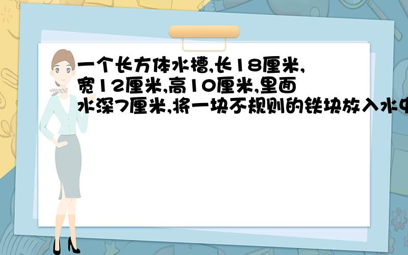 一个长方体水槽,长18厘米,宽12厘米,高10厘米,里面水深7厘米,将一块不规则的铁块放入水中,铁块体积?一个长方体水槽，长18厘米，宽12厘米，高10厘米，里面水深7厘米，将一块不规则的铁块放