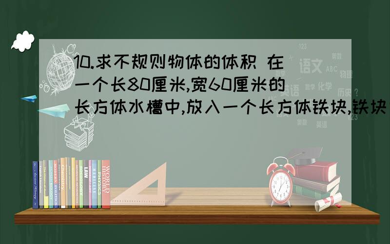 10.求不规则物体的体积 在一个长80厘米,宽60厘米的长方体水槽中,放入一个长方体铁块,铁块完全侵入水中10.求不规则物体的体积在一个长80厘米,宽60厘米的长方体水槽中,放入一个长方体铁块,