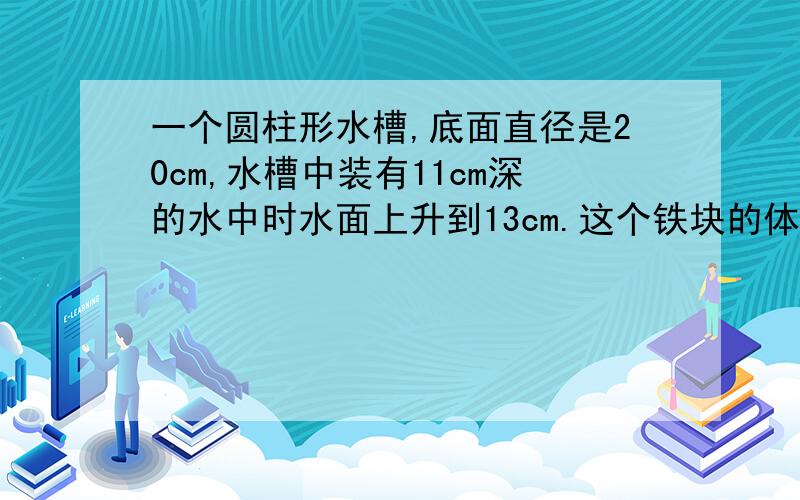 一个圆柱形水槽,底面直径是20cm,水槽中装有11cm深的水中时水面上升到13cm.这个铁块的体积是多少立方厘米- - 你俩到底哪个对