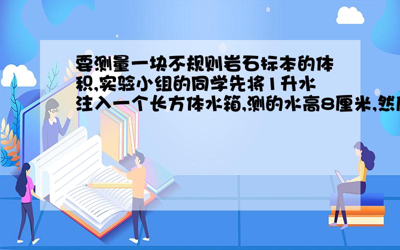 要测量一块不规则岩石标本的体积,实验小组的同学先将1升水注入一个长方体水箱,测的水高8厘米,然后将岩石标本完全浸没在水中,这时水面高9.6厘米,请你利用观察的数据计算岩石标本的体积