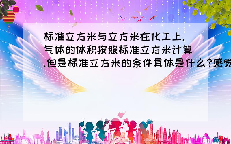 标准立方米与立方米在化工上,气体的体积按照标准立方米计算.但是标准立方米的条件具体是什么?感觉很迷惑.下面是一个氮气指标：压力：0.4-4MPa,使用量：20Nm3/次.这个20Nm3的压力、温度是多