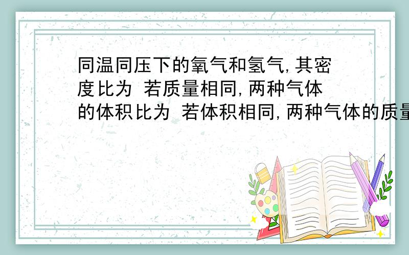 同温同压下的氧气和氢气,其密度比为 若质量相同,两种气体的体积比为 若体积相同,两种气体的质量比为