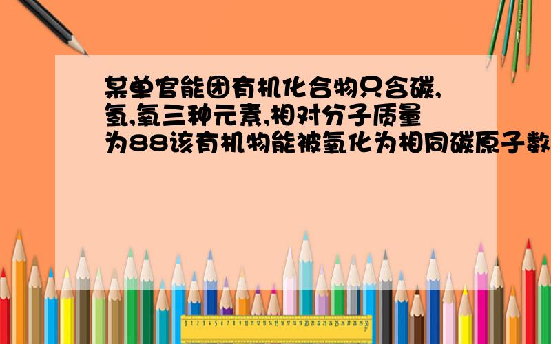 某单官能团有机化合物只含碳,氢,氧三种元素,相对分子质量为88该有机物能被氧化为相同碳原子数的羧酸某单官能团有机化合物,只含碳氢氧三种元素,相对分子质量为88,完全燃烧时产生的co2和