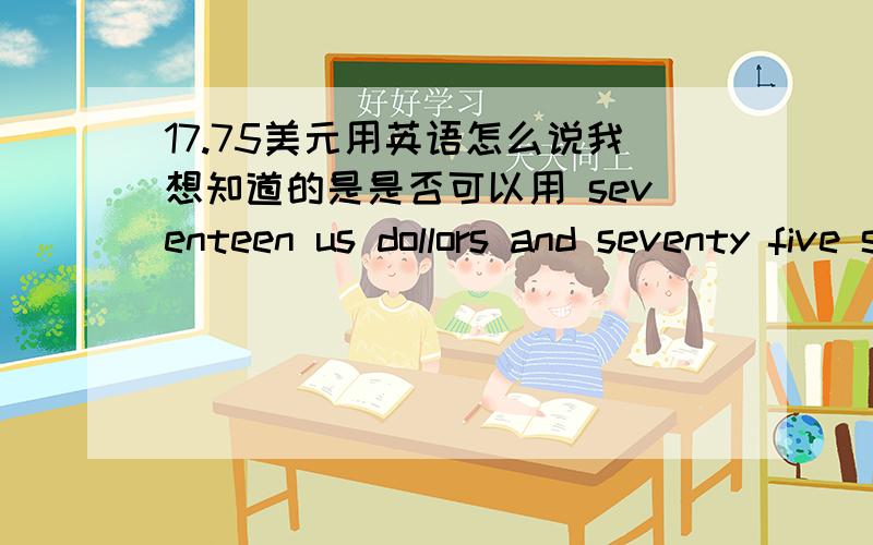 17.75美元用英语怎么说我想知道的是是否可以用 seventeen us dollors and seventy five sents 还是三楼说的 seventeen point seven five dollars 还是后面的应该是seven five还是seventyfive