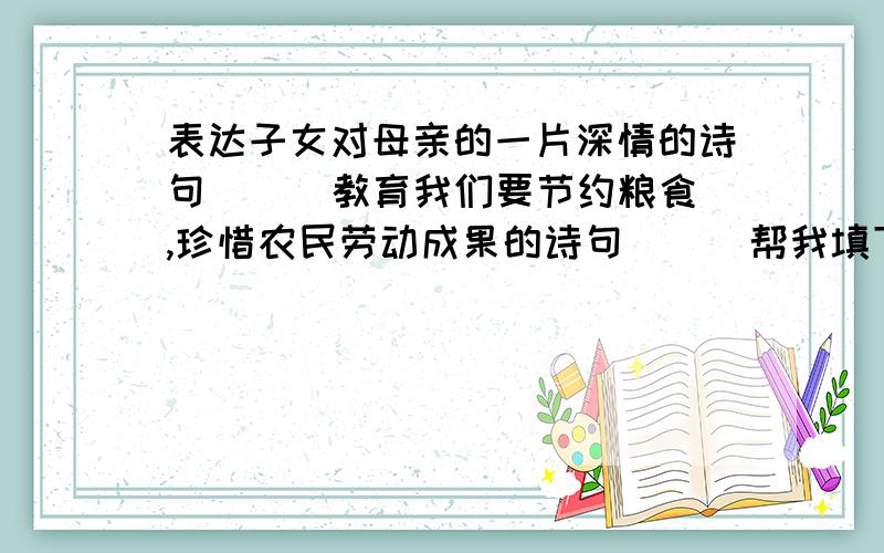 表达子女对母亲的一片深情的诗句( ) 教育我们要节约粮食,珍惜农民劳动成果的诗句（ ） 帮我填下,