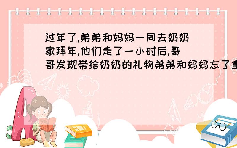 过年了,弟弟和妈妈一同去奶奶家拜年,他们走了一小时后,哥哥发现带给奶奶的礼物弟弟和妈妈忘了拿,于是立刻带上礼品去追.家里的小花狗也跟着飞奔了出去,他追上弟弟后又立刻返回追哥哥,