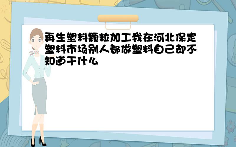 再生塑料颗粒加工我在河北保定塑料市场别人都做塑料自己却不知道干什么