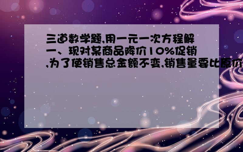 三道数学题,用一元一次方程解一、现对某商品降价10%促销,为了使销售总金额不变,销售量要比原价销售时增加百分之几?二、粉刷同样的房间的墙面.第一天,3个一级技工去刷8个房间,还有50平