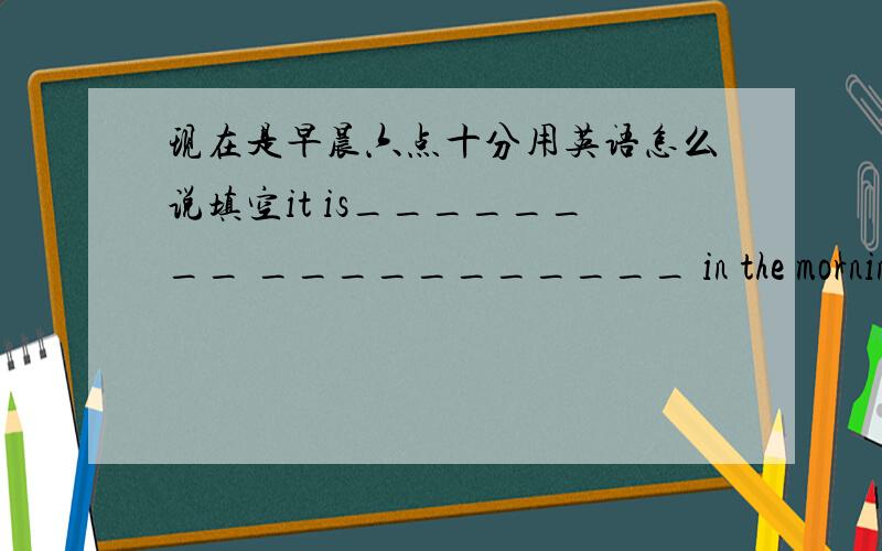 现在是早晨六点十分用英语怎么说填空it is________ ___________ in the morningit is ______ ______ _________in the morningmoroning 是去掉的_____________应该是横线，下面的一个