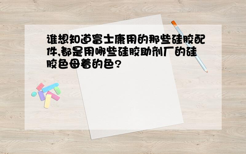 谁想知道富士康用的那些硅胶配件,都是用哪些硅胶助剂厂的硅胶色母着的色?