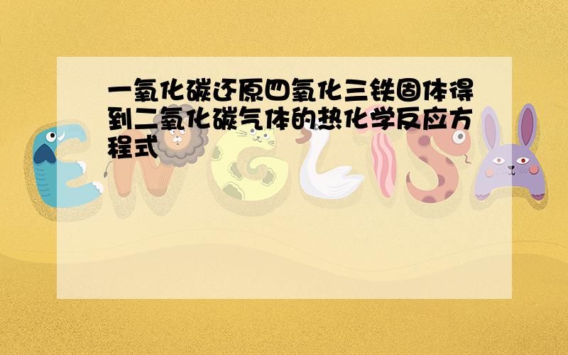 一氧化碳还原四氧化三铁固体得到二氧化碳气体的热化学反应方程式