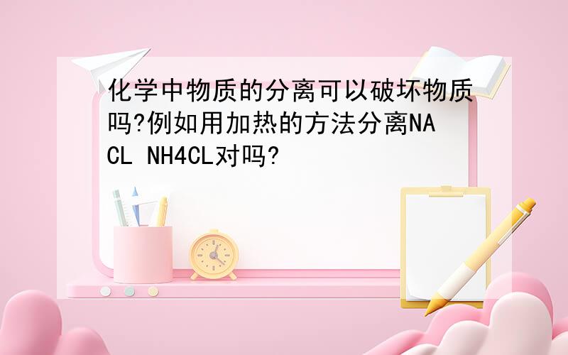 化学中物质的分离可以破坏物质吗?例如用加热的方法分离NACL NH4CL对吗?