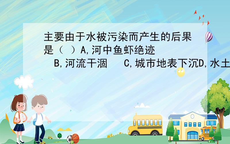 主要由于水被污染而产生的后果是（ ）A,河中鱼虾绝迹    B,河流干涸   C,城市地表下沉D,水土流失